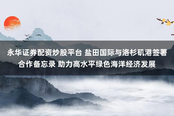 永华证券配资炒股平台 盐田国际与洛杉矶港签署合作备忘录 助力高水平绿色海洋经济发展