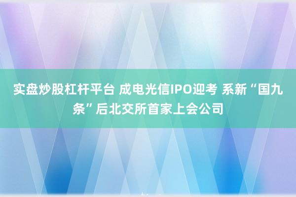 实盘炒股杠杆平台 成电光信IPO迎考 系新“国九条”后北交所首家上会公司