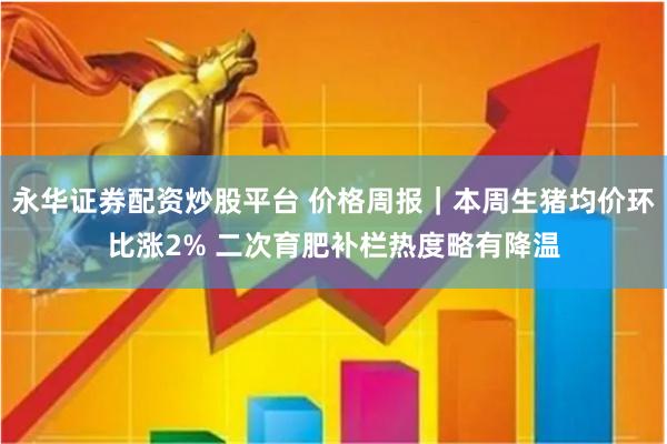 永华证券配资炒股平台 价格周报｜本周生猪均价环比涨2% 二次育肥补栏热度略有降温