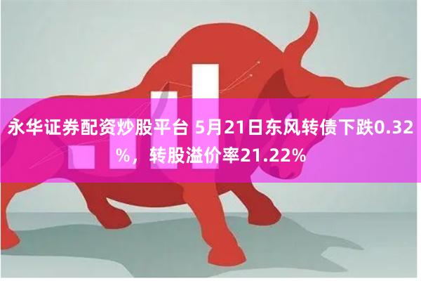 永华证券配资炒股平台 5月21日东风转债下跌0.32%，转股溢价率21.22%