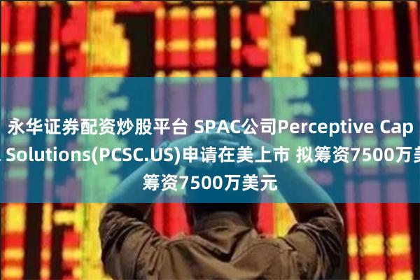 永华证券配资炒股平台 SPAC公司Perceptive Capital Solutions(PCSC.US)申请在美上市 拟筹资7500万美元