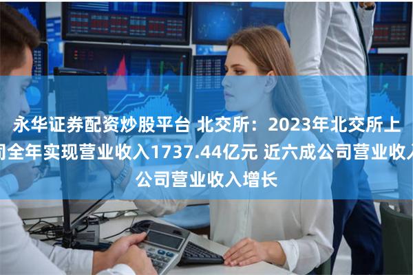 永华证券配资炒股平台 北交所：2023年北交所上市公司全年实现营业收入1737.44亿元 近六成公司营业收入增长