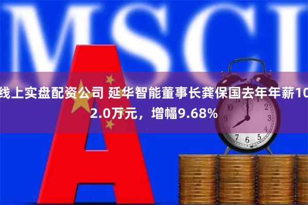 线上实盘配资公司 延华智能董事长龚保国去年年薪102.0万元，增幅9.68%