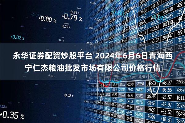 永华证券配资炒股平台 2024年6月6日青海西宁仁杰粮油批发市场有限公司价格行情