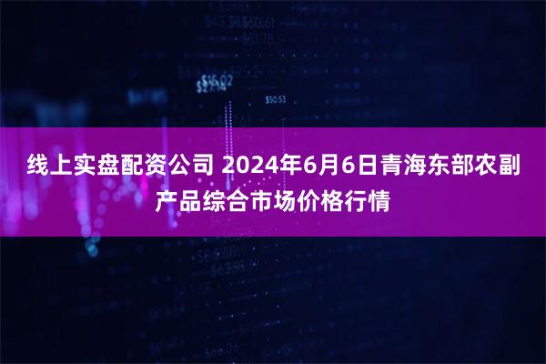 线上实盘配资公司 2024年6月6日青海东部农副产品综合市场价格行情