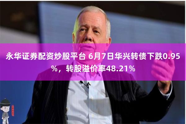 永华证券配资炒股平台 6月7日华兴转债下跌0.95%，转股溢价率48.21%