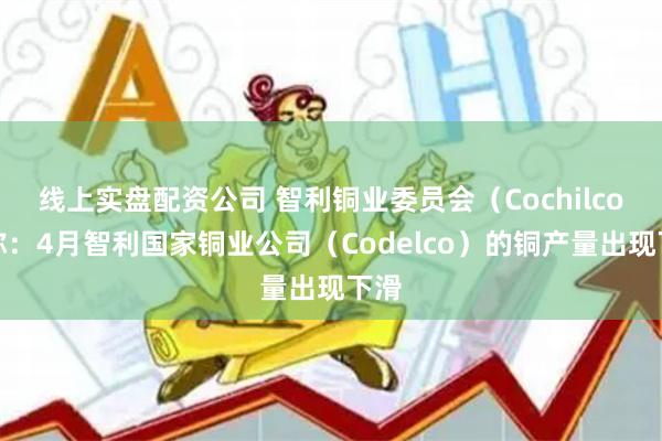 线上实盘配资公司 智利铜业委员会（Cochilco）称：4月智利国家铜业公司（Codelco）的铜产量出现下滑