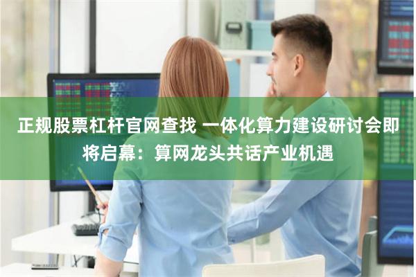 正规股票杠杆官网查找 一体化算力建设研讨会即将启幕：算网龙头共话产业机遇