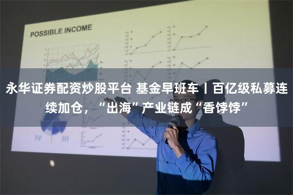 永华证券配资炒股平台 基金早班车丨百亿级私募连续加仓，“出海”产业链成“香饽饽”