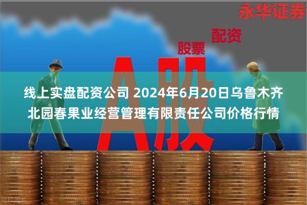 线上实盘配资公司 2024年6月20日乌鲁木齐北园春果业经营管理有限责任公司价格行情