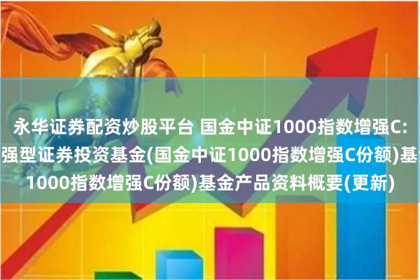 永华证券配资炒股平台 国金中证1000指数增强C: 国金中证1000指数增强型证券投资基金(国金中证1000指数增强C份额)基金产品资料概要(更新)