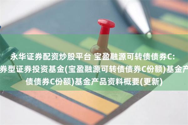 永华证券配资炒股平台 宝盈融源可转债债券C: 宝盈融源可转债债券型证券投资基金(宝盈融源可转债债券C份额)基金产品资料概要(更新)