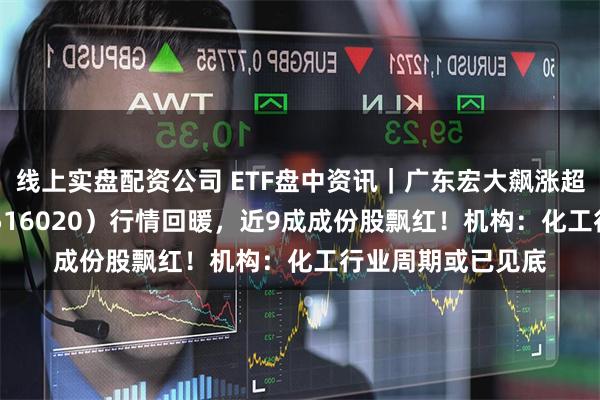 线上实盘配资公司 ETF盘中资讯｜广东宏大飙涨超4%！化工ETF（516020）行情回暖，近9成成份股飘红！机构：化工行业周期或已见底