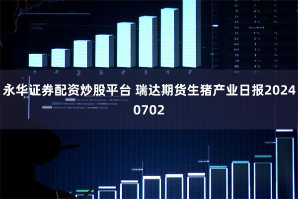 永华证券配资炒股平台 瑞达期货生猪产业日报20240702