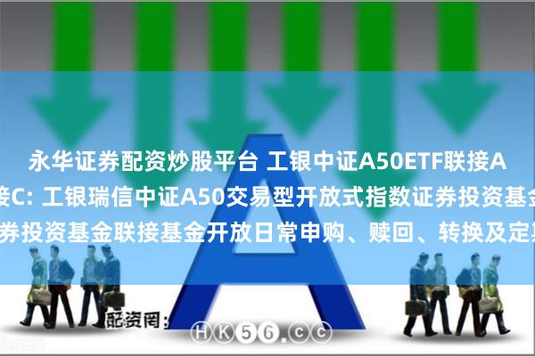 永华证券配资炒股平台 工银中证A50ETF联接A,工银中证A50ETF联接C: 工银瑞信中证A50交易型开放式指数证券投资基金联接基金开放日常申购、赎回、转换及定期定额投资业务的公告