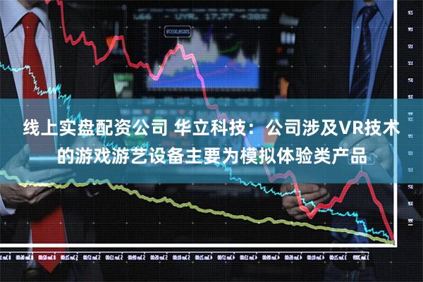 线上实盘配资公司 华立科技：公司涉及VR技术的游戏游艺设备主要为模拟体验类产品