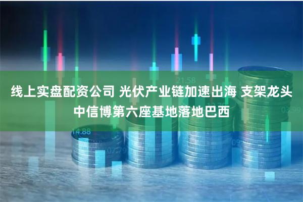 线上实盘配资公司 光伏产业链加速出海 支架龙头中信博第六座基地落地巴西