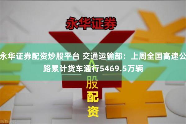 永华证券配资炒股平台 交通运输部：上周全国高速公路累计货车通行5469.5万辆