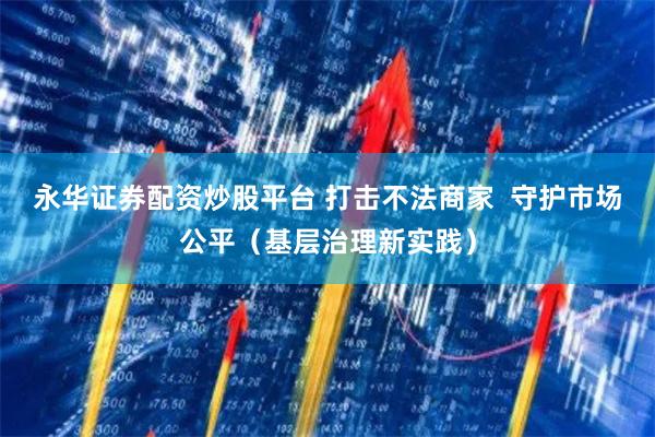 永华证券配资炒股平台 打击不法商家  守护市场公平（基层治理新实践）