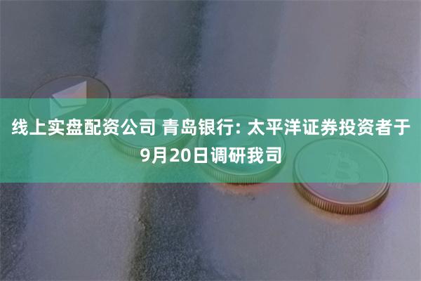 线上实盘配资公司 青岛银行: 太平洋证券投资者于9月20日调研我司