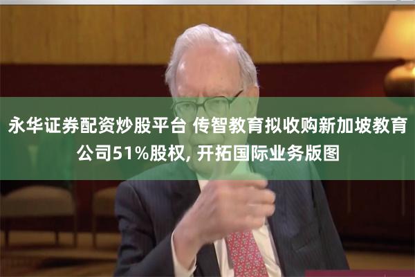 永华证券配资炒股平台 传智教育拟收购新加坡教育公司51%股权, 开拓国际业务版图