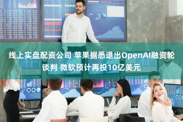 线上实盘配资公司 苹果据悉退出OpenAI融资轮谈判 微软预计再投10亿美元