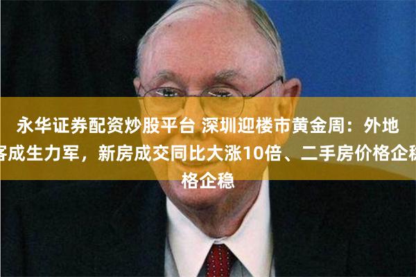 永华证券配资炒股平台 深圳迎楼市黄金周：外地客成生力军，新房成交同比大涨10倍、二手房价格企稳