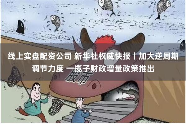 线上实盘配资公司 新华社权威快报丨加大逆周期调节力度 一揽子财政增量政策推出