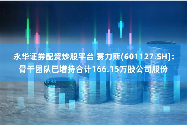 永华证券配资炒股平台 赛力斯(601127.SH)：骨干团队已增持合计166.15万股公司股份