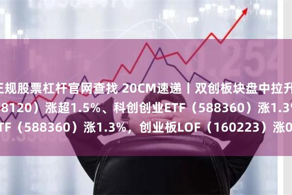 正规股票杠杆官网查找 20CM速递丨双创板块盘中拉升，科创板100ETF（588120）涨超1.5%、科创创业ETF（588360）涨1.3%，创业板LOF（160223）涨0.9%