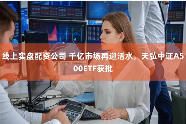 线上实盘配资公司 千亿市场再迎活水，天弘中证A500ETF获批