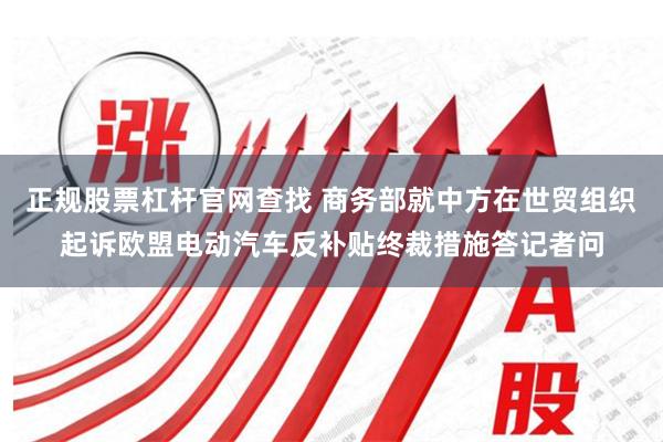 正规股票杠杆官网查找 商务部就中方在世贸组织起诉欧盟电动汽车反补贴终裁措施答记者问