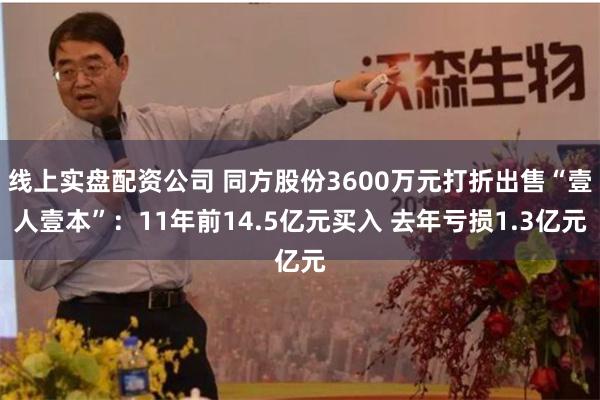 线上实盘配资公司 同方股份3600万元打折出售“壹人壹本”：11年前14.5亿元买入 去年亏损1.3亿元