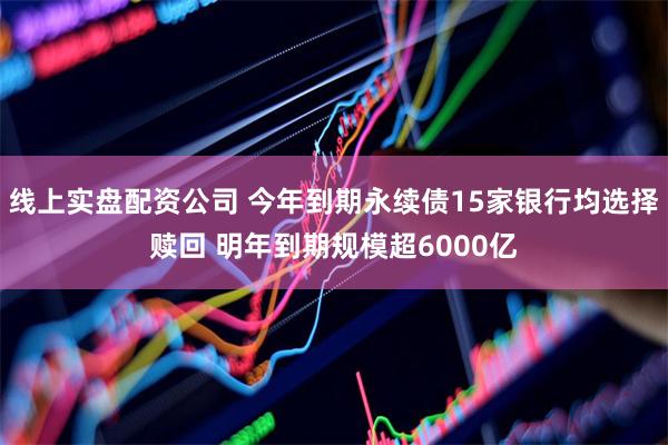 线上实盘配资公司 今年到期永续债15家银行均选择赎回 明年到期规模超6000亿