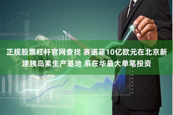 正规股票杠杆官网查找 赛诺菲10亿欧元在北京新建胰岛素生产基地 系在华最大单笔投资