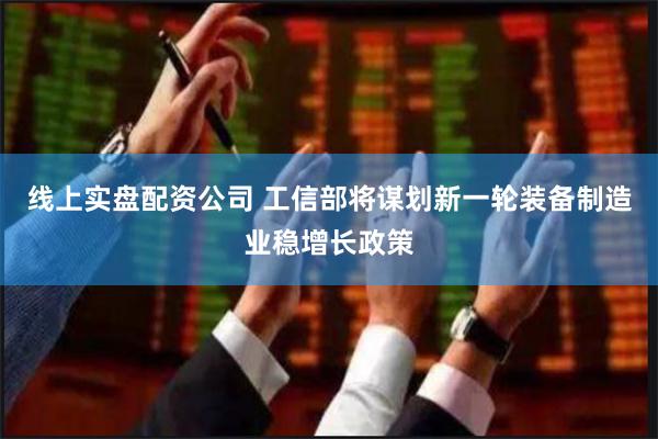 线上实盘配资公司 工信部将谋划新一轮装备制造业稳增长政策