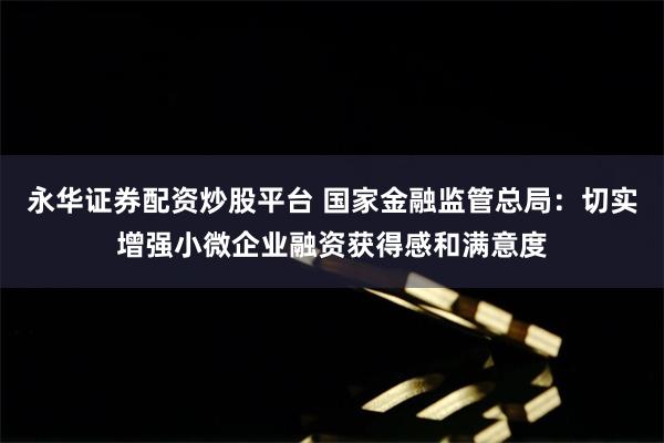 永华证券配资炒股平台 国家金融监管总局：切实增强小微企业融资获得感和满意度