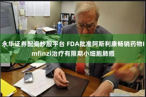 永华证券配资炒股平台 FDA批准阿斯利康畅销药物Imfinzi治疗有限期小细胞肺癌