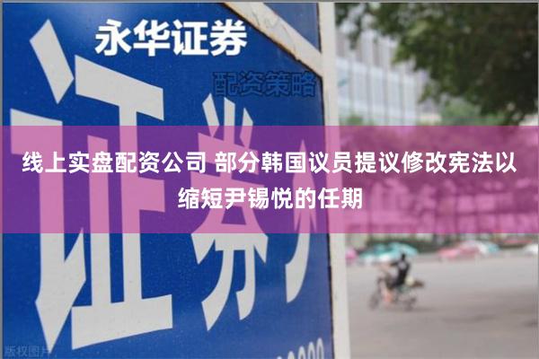 线上实盘配资公司 部分韩国议员提议修改宪法以缩短尹锡悦的任期