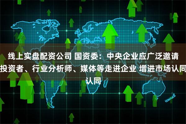 线上实盘配资公司 国资委：中央企业应广泛邀请投资者、行业分析师、媒体等走进企业 增进市场认同